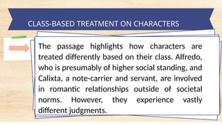tempt a Landscape Starter
CLASS-BASED TREATMENT ON CHARACTERS
The passage highlights how characters are
treated differently based on their class. Alfredo,
who is presumably of higher social standing, and
Calixta, a note-carrier and servant, are involved
in romantic relationships outside of societal
norms. However, they experience vastly
different judgments.
 