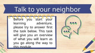 Before you start your
learning adventure,
please try to answer first
the task below. This task
will give you an overview
of what you will learn as
you go along the way to
this module.
Talk to your neighbor
 