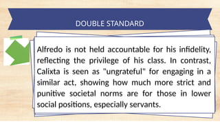 tempt a Landscape Starter
DOUBLE STANDARD
Alfredo is not held accountable for his infidelity,
reflecting the privilege of his class. In contrast,
Calixta is seen as "ungrateful" for engaging in a
similar act, showing how much more strict and
punitive societal norms are for those in lower
social positions, especially servants.
 