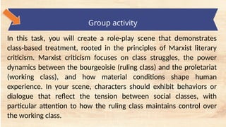 tempt a Landscape Starter
Group activity
In this task, you will create a role-play scene that demonstrates
class-based treatment, rooted in the principles of Marxist literary
criticism. Marxist criticism focuses on class struggles, the power
dynamics between the bourgeoisie (ruling class) and the proletariat
(working class), and how material conditions shape human
experience. In your scene, characters should exhibit behaviors or
dialogue that reflect the tension between social classes, with
particular attention to how the ruling class maintains control over
the working class.
 