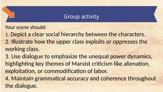 tempt a Landscape Starter
Group activity
Your scene should:
1. Depict a clear social hierarchy between the characters.
2. Illustrate how the upper class exploits or oppresses the
working class.
3. Use dialogue to emphasize the unequal power dynamics,
highlighting key themes of Marxist criticism like alienation,
exploitation, or commodification of labor.
4. Maintain grammatical accuracy and coherence throughout
the dialogue.
 
