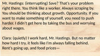 tempt a Landscape Starter
Mr. Hastings: (interrupting) Save? That’s your problem
right there. You think like a worker. Always scraping by.
You should be thinking about growth. Opportunity. If you
want to make something of yourself, you need to push
harder. I didn’t get here by taking the bus and worrying
about wages.
Clara: (quietly) I work hard, Mr. Hastings. But no matter
how hard I try, it feels like I’m always falling behind.
Rent’s going up, and food prices—
 