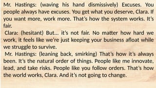 tempt a Landscape Starter
Mr. Hastings: (waving his hand dismissively) Excuses. You
people always have excuses. You get what you deserve, Clara. If
you want more, work more. That’s how the system works. It’s
fair.
Clara: (hesitant) But... it’s not fair. No matter how hard we
work, it feels like we’re just keeping your business afloat while
we struggle to survive.
Mr. Hastings: (leaning back, smirking) That’s how it’s always
been. It’s the natural order of things. People like me innovate,
lead, and take risks. People like you follow orders. That’s how
the world works, Clara. And it’s not going to change.
 