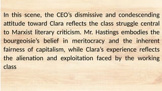 In this scene, the CEO’s dismissive and condescending
attitude toward Clara reflects the class struggle central
to Marxist literary criticism. Mr. Hastings embodies the
bourgeoisie’s belief in meritocracy and the inherent
fairness of capitalism, while Clara’s experience reflects
the alienation and exploitation faced by the working
class
 