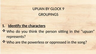 UPUAN BY GLOCK 9
GROUPINGS
1. Identify the characters
 Who do you think the person sitting in the “upuan”
represents?
 Who are the powerless or oppressed in the song?
 