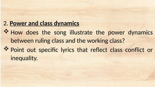 2. Power and class dynamics
 How does the song illustrate the power dynamics
between ruling class and the working class?
 Point out specific lyrics that reflect class conflict or
inequality.
 