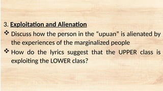 3. Exploitation and Alienation
 Discuss how the person in the “upuan” is alienated by
the experiences of the marginalized people
 How do the lyrics suggest that the UPPER class is
exploiting the LOWER class?
 