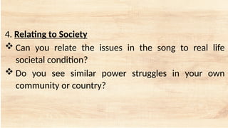 4. Relating to Society
 Can you relate the issues in the song to real life
societal condition?
 Do you see similar power struggles in your own
community or country?
 