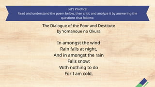 Let’s Practice!
Read and understand the poem below, then critic and analyze it by answering the
questions that follows:
The Dialogue of the Poor and Destitute
by Yomanoue no Okura
In amongst the wind
Rain falls at night,
And in amongst the rain
Falls snow:
With nothing to do
For I am cold,
 