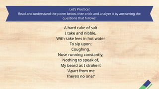 Let’s Practice!
Read and understand the poem below, then critic and analyze it by answering the
questions that follows:
A hard cake of salt
I take and nibble,
With sake lees in hot water
To sip upon;
Coughing,
Nose running constantly;
Nothing to speak of,
My beard as I stroke it
“Apart from me
There’s no one!”
 