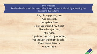 Let’s Practice!
Read and understand the poem below, then critic and analyze it by answering the
questions that follows:
Say I in my pride, but
As I am cold,
Hemp blankets
I pull up around my head;
Sleeveless jackets,
All I have,
I put on, one on top another;
Yet though the night is cold –
Even more than I –
A poor man,
 
