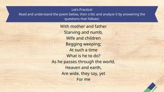 Let’s Practice!
Read and understand the poem below, then critic and analyze it by answering the
questions that follows:
With mother and father
Starving and numb,
Wife and children
Begging weeping;
At such a time
What is he to do?
As he passes through the world.
Heaven and earth,
Are wide, they say, yet
For me
 