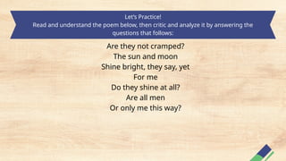 Let’s Practice!
Read and understand the poem below, then critic and analyze it by answering the
questions that follows:
Are they not cramped?
The sun and moon
Shine bright, they say, yet
For me
Do they shine at all?
Are all men
Or only me this way?
 