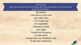 Let’s Practice!
Read and understand the poem below, then critic and analyze it by answering the
questions that follows:
By chance
I was born a man and
Like other men
I am made, but
An unpadded
Sleeveless jacket
Like algae
Frayed and drooping
In rags alone
Hangs from my shoulders, and
In this low-roofed hut,
 