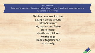 Let’s Practice!
Read and understand the poem below, then critic and analyze it by answering the
questions that follows:
This bent and crooked hut,
Straight on the ground
Straw’s spread;
My mother and father
Deep inside;
My wife and children
On the edge
Huddle together and
Moan sadly;
 