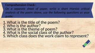 Comprehension Check :
On a separate sheet of paper, write a short Marxist critical
analysis of the poem above, use the following questions as your
guide:
1.What is the title of the poem?
2.Who is the author?
3.What is the theme of poem?
4.What is the social class of the author?
5.Which class does the work claim to represent?
 