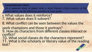 Comprehension Check :
On a separate sheet of paper, write a short Marxist critical analysis of the
poem above, use the following questions as your guide:
6. What values does it reinforce?
7. What values does it subvert?
8. What conflict can be seen between the values the
work champions and those it portrays?
9. How do characters from different classes interact or
conflict?
10. What social classes do the characters represent?
11. What is the scholarly or literary value of the reading
text?
 