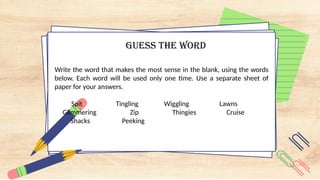GUESS THE WORD
Write the word that makes the most sense in the blank, using the words
below. Each word will be used only one time. Use a separate sheet of
paper for your answers.
Spit Tingling Wiggling Lawns
Glimmering Zip Thingies Cruise
Shacks Peeking
 