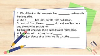 1. We all look at the woman’s feet ________ underneath
her long skirt.
2. She is ______her toes, purple from nail polish.
3. I can tell from the cord ______ at the side of her neck
and the way she smacks her
big lips that whatever she is eating tastes really good.
4. I swallow with her, my throat ______.
5. They just glance at us when we file past the _______.
 