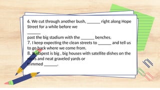 6. We cut through another bush, ______ right along Hope
Street for a while before we
______
past the big stadium with the ______ benches.
7. I keep expecting the clean streets to ______ and tell us
to go back where we come from.
8. Budapest is big , big houses with satellite dishes on the
roofs and neat graveled yards or
trimmed ______.
 
