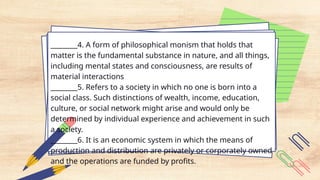 ________4. A form of philosophical monism that holds that
matter is the fundamental substance in nature, and all things,
including mental states and consciousness, are results of
material interactions
________5. Refers to a society in which no one is born into a
social class. Such distinctions of wealth, income, education,
culture, or social network might arise and would only be
determined by individual experience and achievement in such
a society.
________6. It is an economic system in which the means of
production and distribution are privately or corporately owned
and the operations are funded by profits.
 