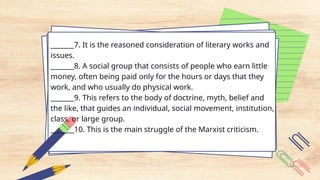 _______7. It is the reasoned consideration of literary works and
issues.
_______8. A social group that consists of people who earn little
money, often being paid only for the hours or days that they
work, and who usually do physical work.
_______9. This refers to the body of doctrine, myth, belief and
the like, that guides an individual, social movement, institution,
class, or large group.
_______10. This is the main struggle of the Marxist criticism.
 