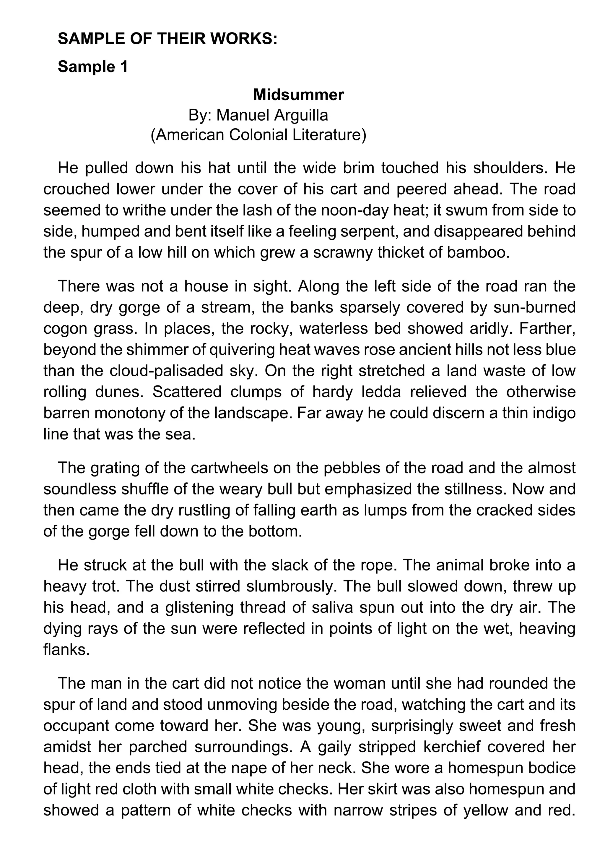 SAMPLE OF THEIR WORKS:
Sample 1
Midsummer
By: Manuel Arguilla
(American Colonial Literature)
He pulled down his hat until the wide brim touched his shoulders. He
crouched lower under the cover of his cart and peered ahead. The road
seemed to writhe under the lash of the noon-day heat; it swum from side to
side, humped and bent itself like a feeling serpent, and disappeared behind
the spur of a low hill on which grew a scrawny thicket of bamboo.
There was not a house in sight. Along the left side of the road ran the
deep, dry gorge of a stream, the banks sparsely covered by sun-burned
cogon grass. In places, the rocky, waterless bed showed aridly. Farther,
beyond the shimmer of quivering heat waves rose ancient hills not less blue
than the cloud-palisaded sky. On the right stretched a land waste of low
rolling dunes. Scattered clumps of hardy ledda relieved the otherwise
barren monotony of the landscape. Far away he could discern a thin indigo
line that was the sea.
The grating of the cartwheels on the pebbles of the road and the almost
soundless shuffle of the weary bull but emphasized the stillness. Now and
then came the dry rustling of falling earth as lumps from the cracked sides
of the gorge fell down to the bottom.
He struck at the bull with the slack of the rope. The animal broke into a
heavy trot. The dust stirred slumbrously. The bull slowed down, threw up
his head, and a glistening thread of saliva spun out into the dry air. The
dying rays of the sun were reflected in points of light on the wet, heaving
flanks.
The man in the cart did not notice the woman until she had rounded the
spur of land and stood unmoving beside the road, watching the cart and its
occupant come toward her. She was young, surprisingly sweet and fresh
amidst her parched surroundings. A gaily stripped kerchief covered her
head, the ends tied at the nape of her neck. She wore a homespun bodice
of light red cloth with small white checks. Her skirt was also homespun and
showed a pattern of white checks with narrow stripes of yellow and red.
 
