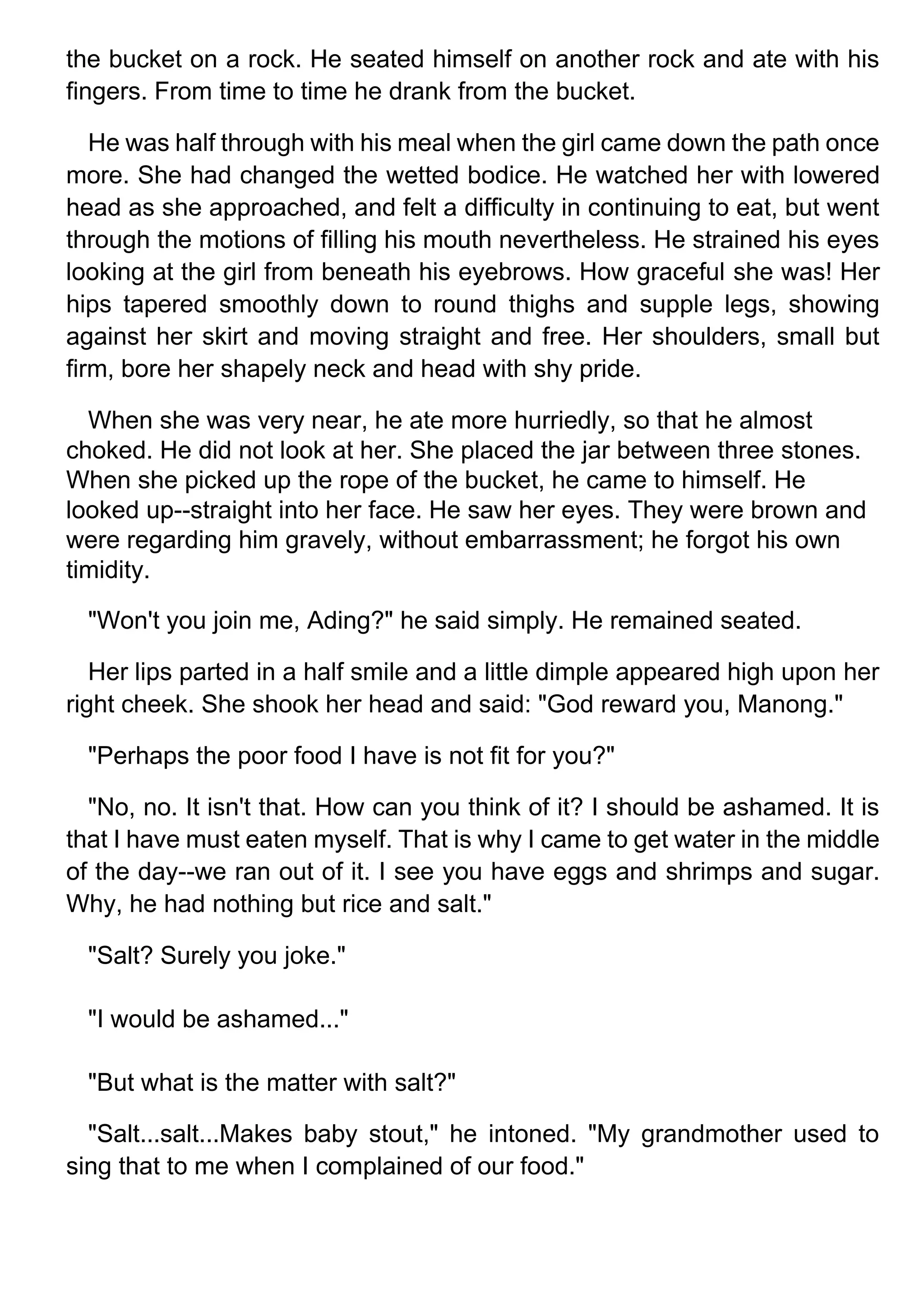 the bucket on a rock. He seated himself on another rock and ate with his
fingers. From time to time he drank from the bucket.
He was half through with his meal when the girl came down the path once
more. She had changed the wetted bodice. He watched her with lowered
head as she approached, and felt a difficulty in continuing to eat, but went
through the motions of filling his mouth nevertheless. He strained his eyes
looking at the girl from beneath his eyebrows. How graceful she was! Her
hips tapered smoothly down to round thighs and supple legs, showing
against her skirt and moving straight and free. Her shoulders, small but
firm, bore her shapely neck and head with shy pride.
When she was very near, he ate more hurriedly, so that he almost
choked. He did not look at her. She placed the jar between three stones.
When she picked up the rope of the bucket, he came to himself. He
looked up--straight into her face. He saw her eyes. They were brown and
were regarding him gravely, without embarrassment; he forgot his own
timidity.
"Won't you join me, Ading?" he said simply. He remained seated.
Her lips parted in a half smile and a little dimple appeared high upon her
right cheek. She shook her head and said: "God reward you, Manong."
"Perhaps the poor food I have is not fit for you?"
"No, no. It isn't that. How can you think of it? I should be ashamed. It is
that I have must eaten myself. That is why I came to get water in the middle
of the day--we ran out of it. I see you have eggs and shrimps and sugar.
Why, he had nothing but rice and salt."
"Salt? Surely you joke."
"I would be ashamed..."
"But what is the matter with salt?"
"Salt...salt...Makes baby stout," he intoned. "My grandmother used to
sing that to me when I complained of our food."
 