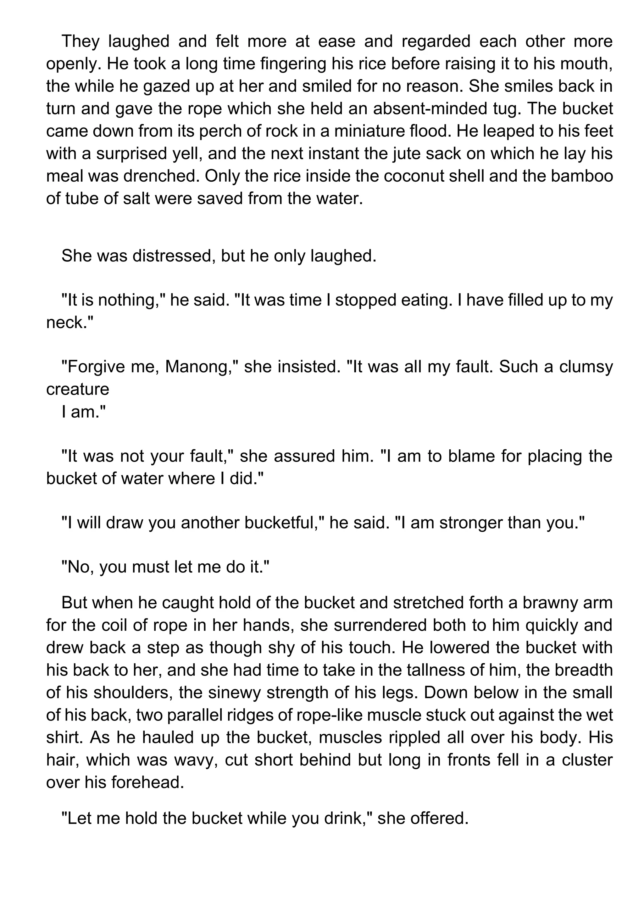 They laughed and felt more at ease and regarded each other more
openly. He took a long time fingering his rice before raising it to his mouth,
the while he gazed up at her and smiled for no reason. She smiles back in
turn and gave the rope which she held an absent-minded tug. The bucket
came down from its perch of rock in a miniature flood. He leaped to his feet
with a surprised yell, and the next instant the jute sack on which he lay his
meal was drenched. Only the rice inside the coconut shell and the bamboo
of tube of salt were saved from the water.
She was distressed, but he only laughed.
"It is nothing," he said. "It was time I stopped eating. I have filled up to my
neck."
"Forgive me, Manong," she insisted. "It was all my fault. Such a clumsy
creature
I am."
"It was not your fault," she assured him. "I am to blame for placing the
bucket of water where I did."
"I will draw you another bucketful," he said. "I am stronger than you."
"No, you must let me do it."
But when he caught hold of the bucket and stretched forth a brawny arm
for the coil of rope in her hands, she surrendered both to him quickly and
drew back a step as though shy of his touch. He lowered the bucket with
his back to her, and she had time to take in the tallness of him, the breadth
of his shoulders, the sinewy strength of his legs. Down below in the small
of his back, two parallel ridges of rope-like muscle stuck out against the wet
shirt. As he hauled up the bucket, muscles rippled all over his body. His
hair, which was wavy, cut short behind but long in fronts fell in a cluster
over his forehead.
"Let me hold the bucket while you drink," she offered.
 