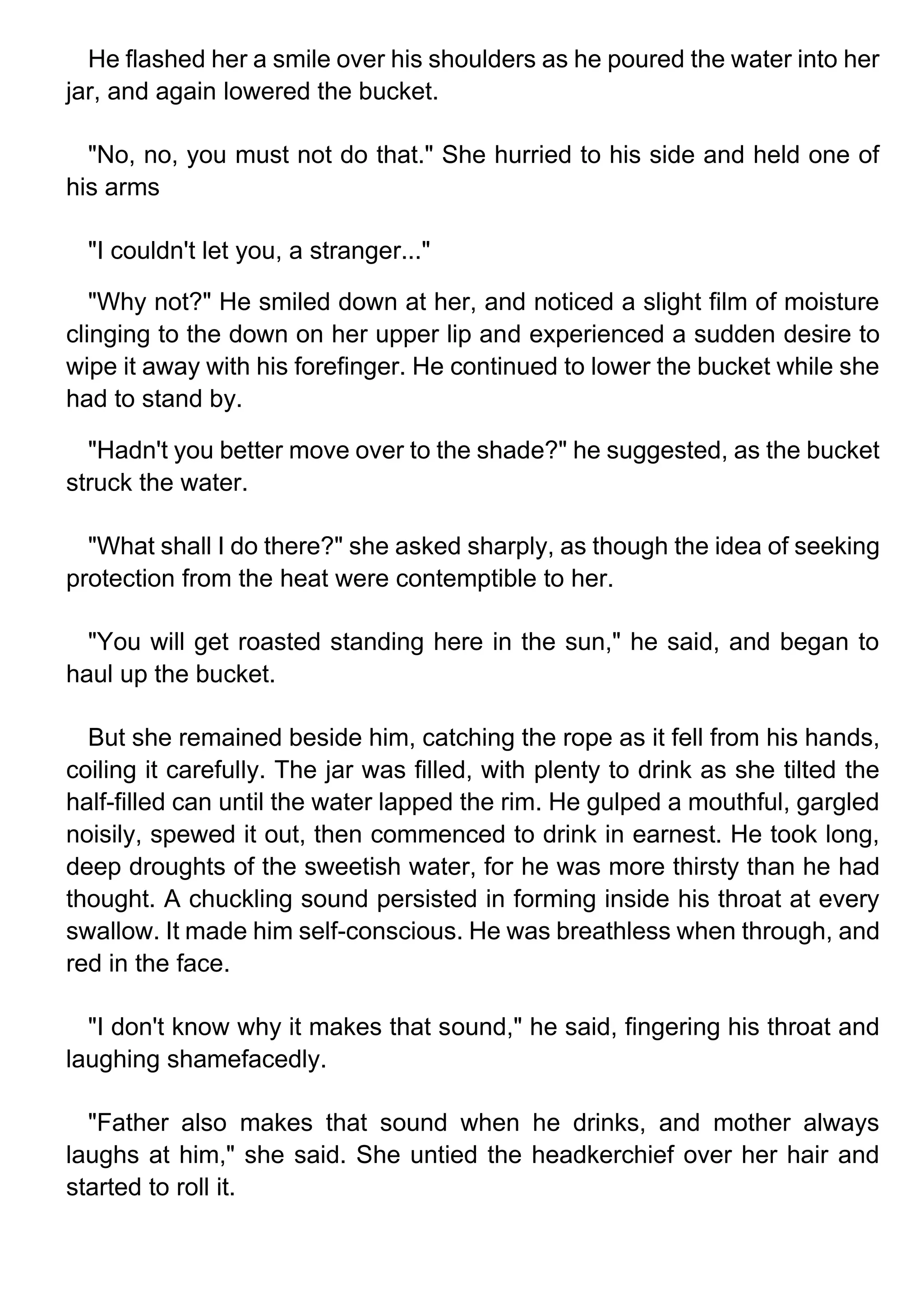 He flashed her a smile over his shoulders as he poured the water into her
jar, and again lowered the bucket.
"No, no, you must not do that." She hurried to his side and held one of
his arms
"I couldn't let you, a stranger..."
"Why not?" He smiled down at her, and noticed a slight film of moisture
clinging to the down on her upper lip and experienced a sudden desire to
wipe it away with his forefinger. He continued to lower the bucket while she
had to stand by.
"Hadn't you better move over to the shade?" he suggested, as the bucket
struck the water.
"What shall I do there?" she asked sharply, as though the idea of seeking
protection from the heat were contemptible to her.
"You will get roasted standing here in the sun," he said, and began to
haul up the bucket.
But she remained beside him, catching the rope as it fell from his hands,
coiling it carefully. The jar was filled, with plenty to drink as she tilted the
half-filled can until the water lapped the rim. He gulped a mouthful, gargled
noisily, spewed it out, then commenced to drink in earnest. He took long,
deep droughts of the sweetish water, for he was more thirsty than he had
thought. A chuckling sound persisted in forming inside his throat at every
swallow. It made him self-conscious. He was breathless when through, and
red in the face.
"I don't know why it makes that sound," he said, fingering his throat and
laughing shamefacedly.
"Father also makes that sound when he drinks, and mother always
laughs at him," she said. She untied the headkerchief over her hair and
started to roll it.
 