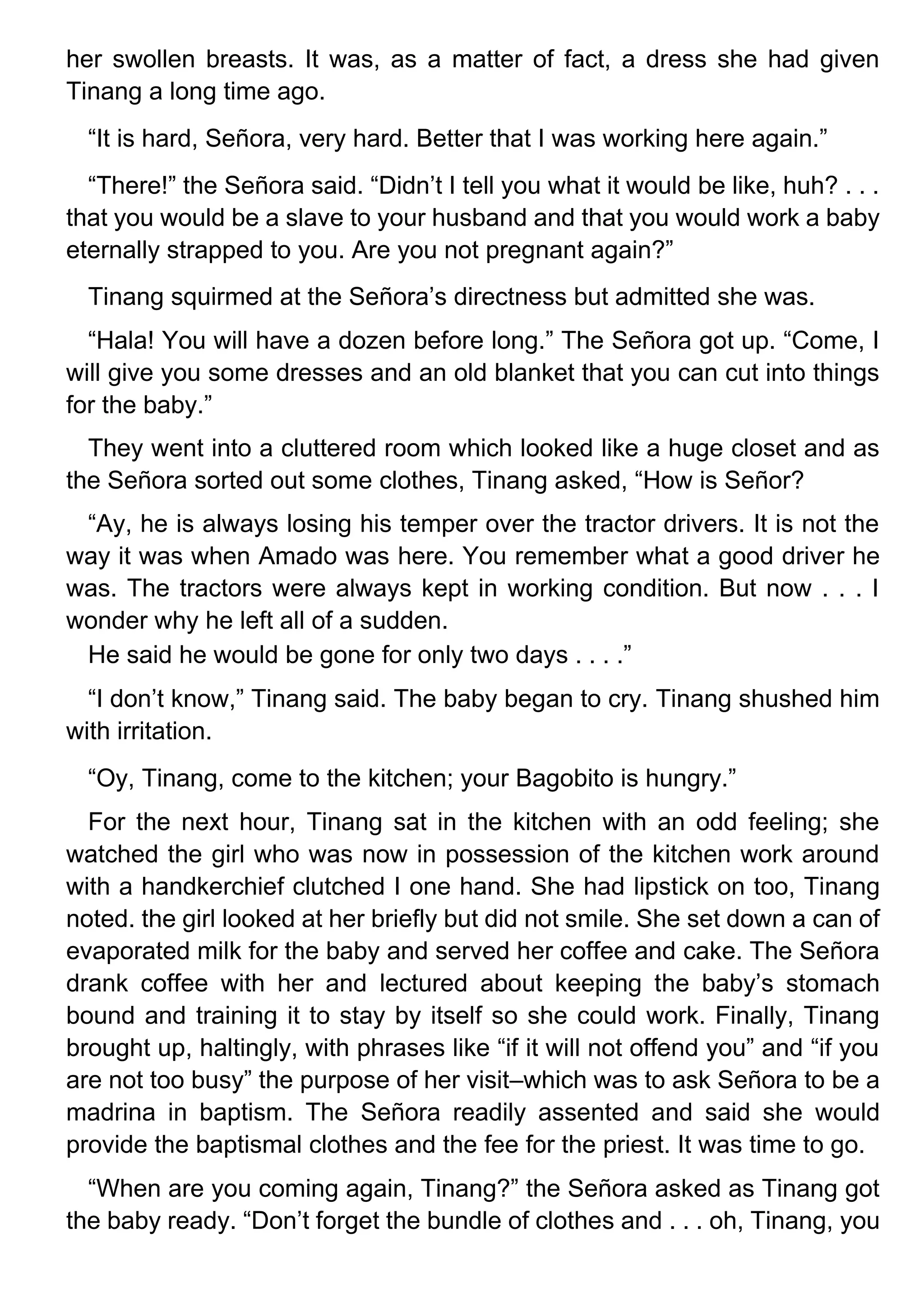 her swollen breasts. It was, as a matter of fact, a dress she had given
Tinang a long time ago.
“It is hard, Señora, very hard. Better that I was working here again.”
“There!” the Señora said. “Didn’t I tell you what it would be like, huh? . . .
that you would be a slave to your husband and that you would work a baby
eternally strapped to you. Are you not pregnant again?”
Tinang squirmed at the Señora’s directness but admitted she was.
“Hala! You will have a dozen before long.” The Señora got up. “Come, I
will give you some dresses and an old blanket that you can cut into things
for the baby.”
They went into a cluttered room which looked like a huge closet and as
the Señora sorted out some clothes, Tinang asked, “How is Señor?
“Ay, he is always losing his temper over the tractor drivers. It is not the
way it was when Amado was here. You remember what a good driver he
was. The tractors were always kept in working condition. But now . . . I
wonder why he left all of a sudden.
He said he would be gone for only two days . . . .”
“I don’t know,” Tinang said. The baby began to cry. Tinang shushed him
with irritation.
“Oy, Tinang, come to the kitchen; your Bagobito is hungry.”
For the next hour, Tinang sat in the kitchen with an odd feeling; she
watched the girl who was now in possession of the kitchen work around
with a handkerchief clutched I one hand. She had lipstick on too, Tinang
noted. the girl looked at her briefly but did not smile. She set down a can of
evaporated milk for the baby and served her coffee and cake. The Señora
drank coffee with her and lectured about keeping the baby’s stomach
bound and training it to stay by itself so she could work. Finally, Tinang
brought up, haltingly, with phrases like “if it will not offend you” and “if you
are not too busy” the purpose of her visit–which was to ask Señora to be a
madrina in baptism. The Señora readily assented and said she would
provide the baptismal clothes and the fee for the priest. It was time to go.
“When are you coming again, Tinang?” the Señora asked as Tinang got
the baby ready. “Don’t forget the bundle of clothes and . . . oh, Tinang, you
 
