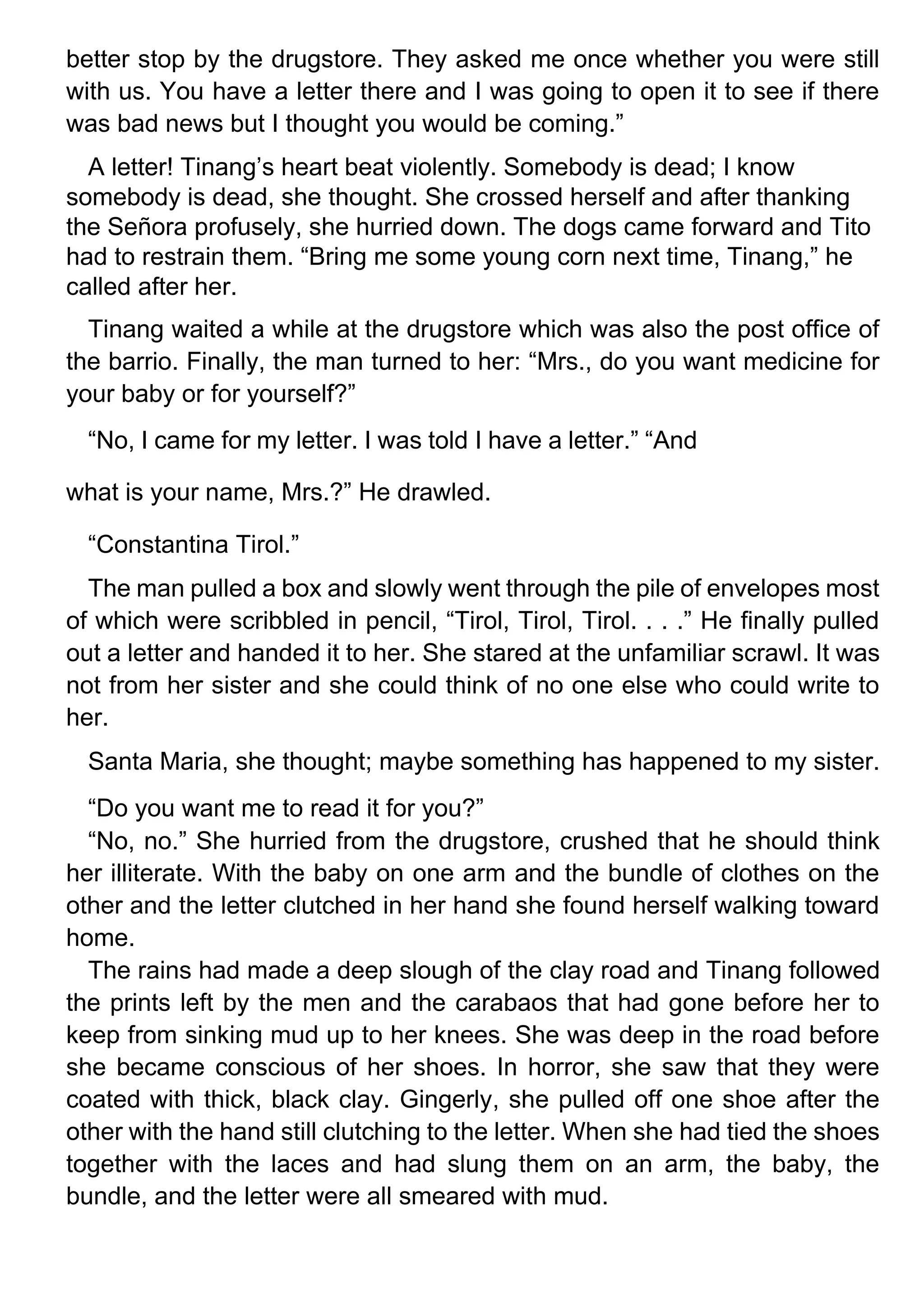 better stop by the drugstore. They asked me once whether you were still
with us. You have a letter there and I was going to open it to see if there
was bad news but I thought you would be coming.”
A letter! Tinang’s heart beat violently. Somebody is dead; I know
somebody is dead, she thought. She crossed herself and after thanking
the Señora profusely, she hurried down. The dogs came forward and Tito
had to restrain them. “Bring me some young corn next time, Tinang,” he
called after her.
Tinang waited a while at the drugstore which was also the post office of
the barrio. Finally, the man turned to her: “Mrs., do you want medicine for
your baby or for yourself?”
“No, I came for my letter. I was told I have a letter.” “And
what is your name, Mrs.?” He drawled.
“Constantina Tirol.”
The man pulled a box and slowly went through the pile of envelopes most
of which were scribbled in pencil, “Tirol, Tirol, Tirol. . . .” He finally pulled
out a letter and handed it to her. She stared at the unfamiliar scrawl. It was
not from her sister and she could think of no one else who could write to
her.
Santa Maria, she thought; maybe something has happened to my sister.
“Do you want me to read it for you?”
“No, no.” She hurried from the drugstore, crushed that he should think
her illiterate. With the baby on one arm and the bundle of clothes on the
other and the letter clutched in her hand she found herself walking toward
home.
The rains had made a deep slough of the clay road and Tinang followed
the prints left by the men and the carabaos that had gone before her to
keep from sinking mud up to her knees. She was deep in the road before
she became conscious of her shoes. In horror, she saw that they were
coated with thick, black clay. Gingerly, she pulled off one shoe after the
other with the hand still clutching to the letter. When she had tied the shoes
together with the laces and had slung them on an arm, the baby, the
bundle, and the letter were all smeared with mud.
 
