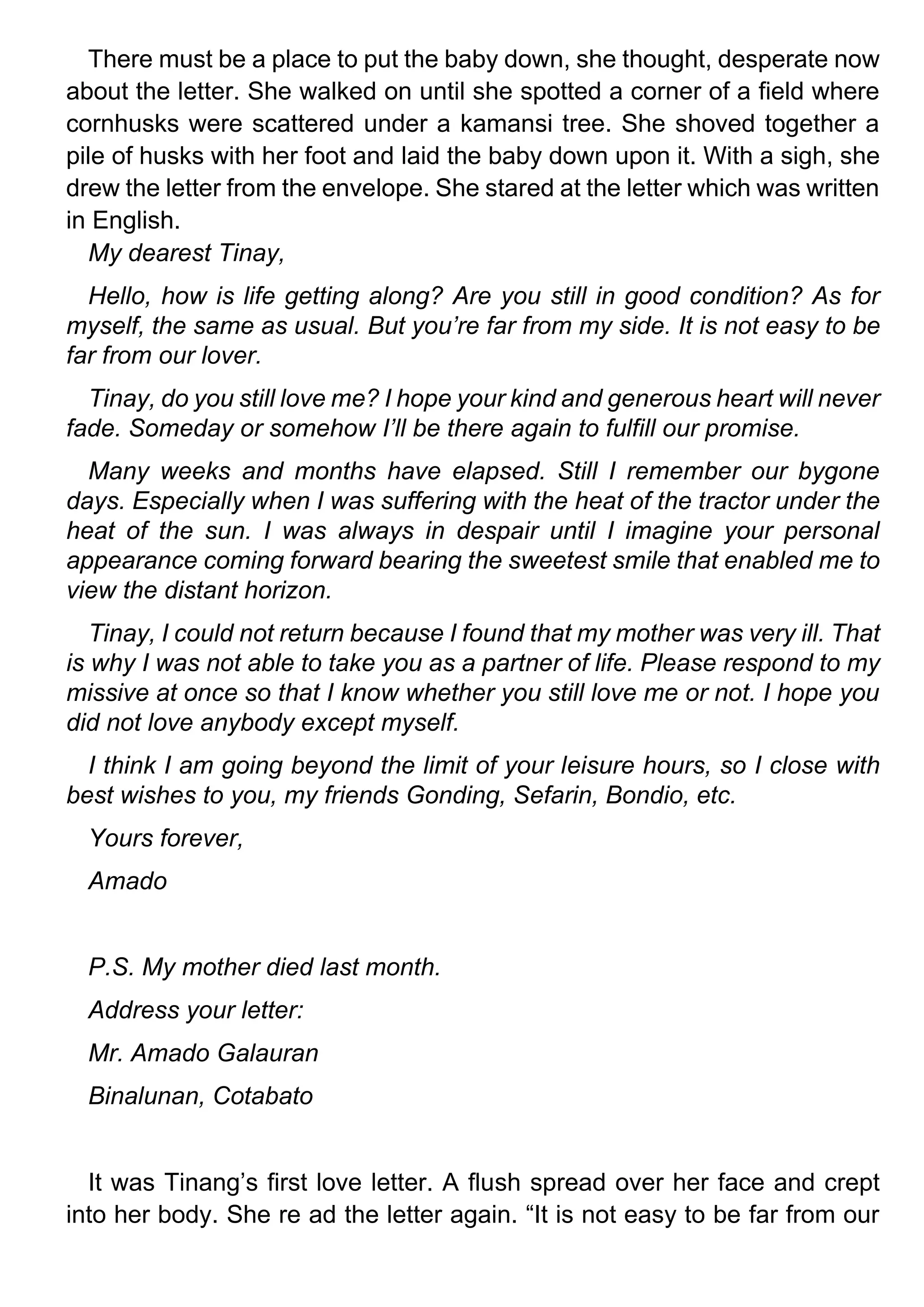 There must be a place to put the baby down, she thought, desperate now
about the letter. She walked on until she spotted a corner of a field where
cornhusks were scattered under a kamansi tree. She shoved together a
pile of husks with her foot and laid the baby down upon it. With a sigh, she
drew the letter from the envelope. She stared at the letter which was written
in English.
My dearest Tinay,
Hello, how is life getting along? Are you still in good condition? As for
myself, the same as usual. But you’re far from my side. It is not easy to be
far from our lover.
Tinay, do you still love me? I hope your kind and generous heart will never
fade. Someday or somehow I’ll be there again to fulfill our promise.
Many weeks and months have elapsed. Still I remember our bygone
days. Especially when I was suffering with the heat of the tractor under the
heat of the sun. I was always in despair until I imagine your personal
appearance coming forward bearing the sweetest smile that enabled me to
view the distant horizon.
Tinay, I could not return because I found that my mother was very ill. That
is why I was not able to take you as a partner of life. Please respond to my
missive at once so that I know whether you still love me or not. I hope you
did not love anybody except myself.
I think I am going beyond the limit of your leisure hours, so I close with
best wishes to you, my friends Gonding, Sefarin, Bondio, etc.
Yours forever,
Amado
P.S. My mother died last month.
Address your letter:
Mr. Amado Galauran
Binalunan, Cotabato
It was Tinang’s first love letter. A flush spread over her face and crept
into her body. She re ad the letter again. “It is not easy to be far from our
 