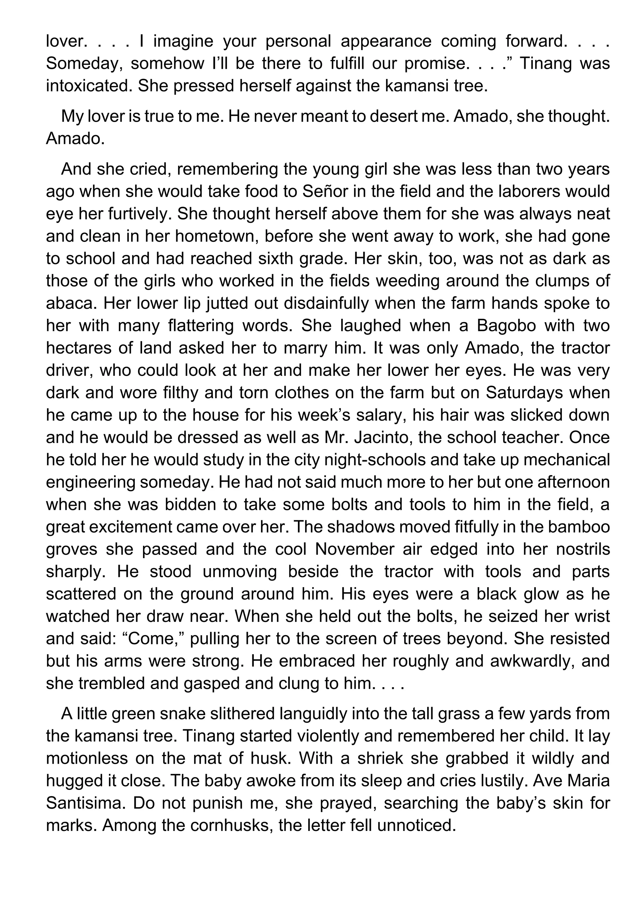 lover. . . . I imagine your personal appearance coming forward. . . .
Someday, somehow I’ll be there to fulfill our promise. . . .” Tinang was
intoxicated. She pressed herself against the kamansi tree.
My lover is true to me. He never meant to desert me. Amado, she thought.
Amado.
And she cried, remembering the young girl she was less than two years
ago when she would take food to Señor in the field and the laborers would
eye her furtively. She thought herself above them for she was always neat
and clean in her hometown, before she went away to work, she had gone
to school and had reached sixth grade. Her skin, too, was not as dark as
those of the girls who worked in the fields weeding around the clumps of
abaca. Her lower lip jutted out disdainfully when the farm hands spoke to
her with many flattering words. She laughed when a Bagobo with two
hectares of land asked her to marry him. It was only Amado, the tractor
driver, who could look at her and make her lower her eyes. He was very
dark and wore filthy and torn clothes on the farm but on Saturdays when
he came up to the house for his week’s salary, his hair was slicked down
and he would be dressed as well as Mr. Jacinto, the school teacher. Once
he told her he would study in the city night-schools and take up mechanical
engineering someday. He had not said much more to her but one afternoon
when she was bidden to take some bolts and tools to him in the field, a
great excitement came over her. The shadows moved fitfully in the bamboo
groves she passed and the cool November air edged into her nostrils
sharply. He stood unmoving beside the tractor with tools and parts
scattered on the ground around him. His eyes were a black glow as he
watched her draw near. When she held out the bolts, he seized her wrist
and said: “Come,” pulling her to the screen of trees beyond. She resisted
but his arms were strong. He embraced her roughly and awkwardly, and
she trembled and gasped and clung to him. . . .
A little green snake slithered languidly into the tall grass a few yards from
the kamansi tree. Tinang started violently and remembered her child. It lay
motionless on the mat of husk. With a shriek she grabbed it wildly and
hugged it close. The baby awoke from its sleep and cries lustily. Ave Maria
Santisima. Do not punish me, she prayed, searching the baby’s skin for
marks. Among the cornhusks, the letter fell unnoticed.
 