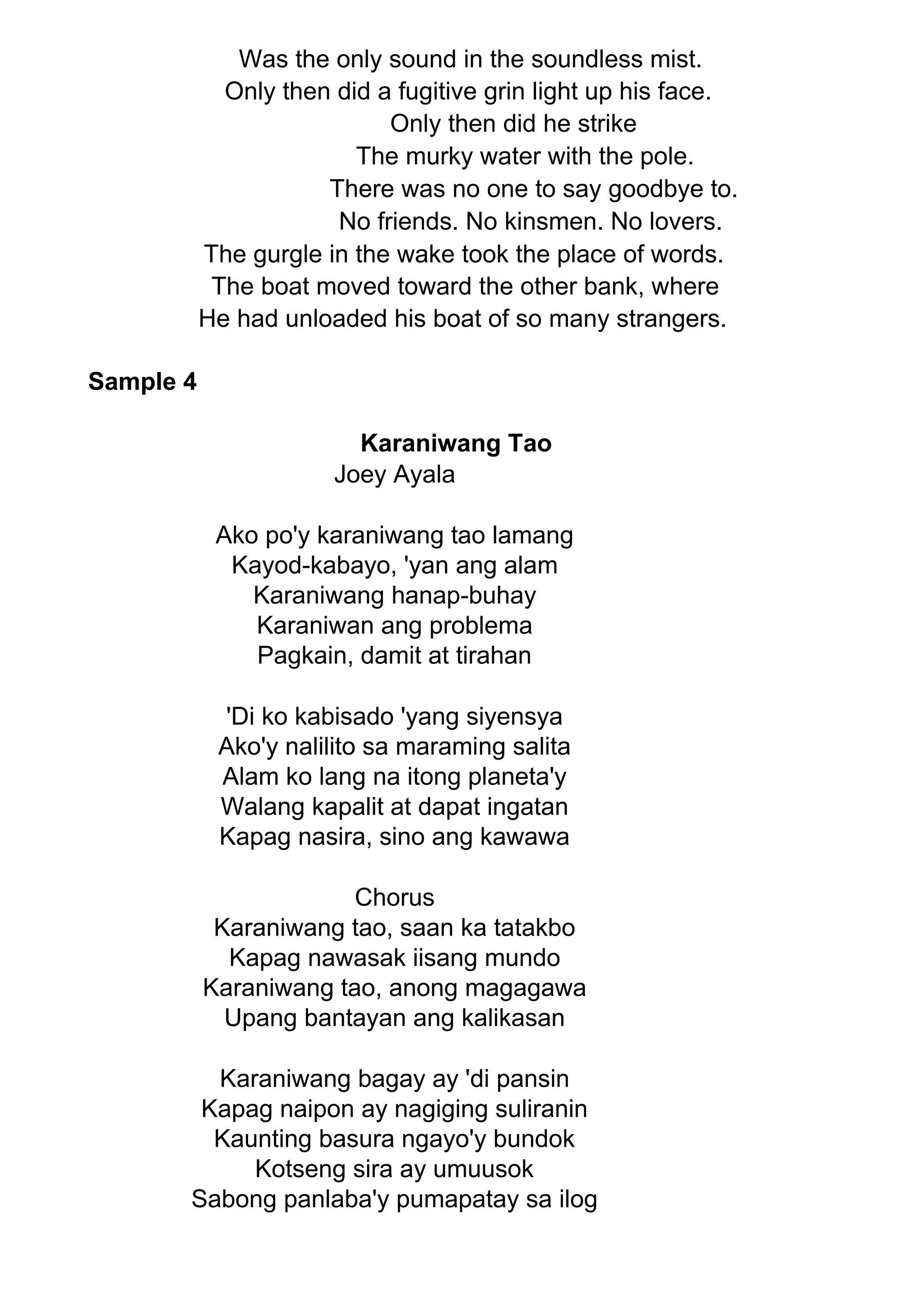 Was the only sound in the soundless mist.
Only then did a fugitive grin light up his face.
Only then did he strike
The murky water with the pole.
There was no one to say goodbye to.
No friends. No kinsmen. No lovers.
The gurgle in the wake took the place of words.
The boat moved toward the other bank, where
He had unloaded his boat of so many strangers.
Sample 4
Karaniwang Tao
Joey Ayala
Ako po'y karaniwang tao lamang
Kayod-kabayo, 'yan ang alam
Karaniwang hanap-buhay
Karaniwan ang problema
Pagkain, damit at tirahan
'Di ko kabisado 'yang siyensya
Ako'y nalilito sa maraming salita
Alam ko lang na itong planeta'y
Walang kapalit at dapat ingatan
Kapag nasira, sino ang kawawa
Chorus
Karaniwang tao, saan ka tatakbo
Kapag nawasak iisang mundo
Karaniwang tao, anong magagawa
Upang bantayan ang kalikasan
Karaniwang bagay ay 'di pansin
Kapag naipon ay nagiging suliranin
Kaunting basura ngayo'y bundok
Kotseng sira ay umuusok
Sabong panlaba'y pumapatay sa ilog
 