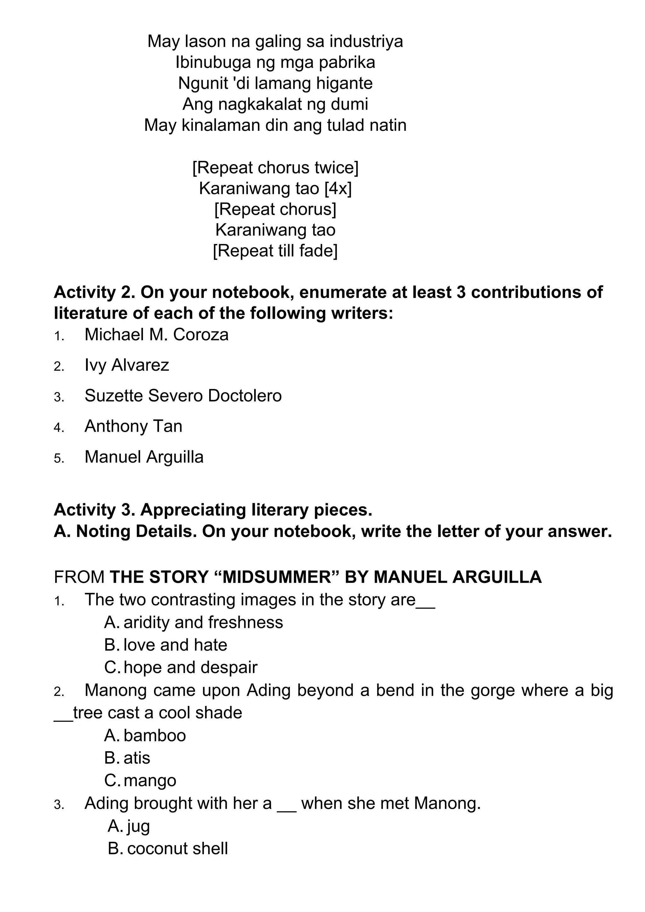 May lason na galing sa industriya
Ibinubuga ng mga pabrika
Ngunit 'di lamang higante
Ang nagkakalat ng dumi
May kinalaman din ang tulad natin
[Repeat chorus twice]
Karaniwang tao [4x]
[Repeat chorus]
Karaniwang tao
[Repeat till fade]
Activity 2. On your notebook, enumerate at least 3 contributions of
literature of each of the following writers:
1. Michael M. Coroza
2. Ivy Alvarez
3. Suzette Severo Doctolero
4. Anthony Tan
5. Manuel Arguilla
Activity 3. Appreciating literary pieces.
A. Noting Details. On your notebook, write the letter of your answer.
FROM THE STORY “MIDSUMMER” BY MANUEL ARGUILLA
1. The two contrasting images in the story are__
A. aridity and freshness
B. love and hate
C.hope and despair
2. Manong came upon Ading beyond a bend in the gorge where a big
__tree cast a cool shade
A. bamboo
B. atis
C.mango
3. Ading brought with her a __ when she met Manong.
A. jug
B. coconut shell
 