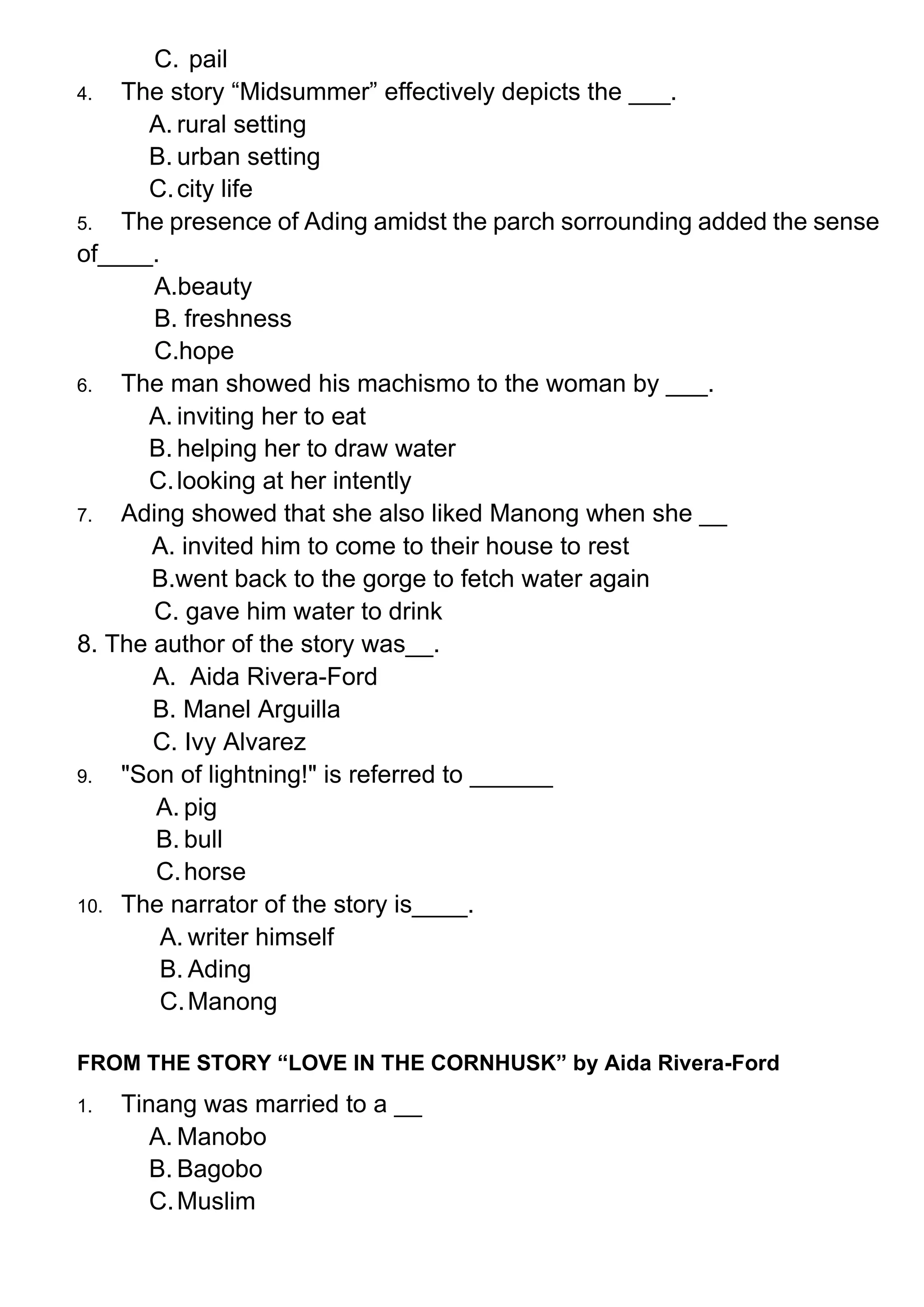 C. pail
4. The story “Midsummer” effectively depicts the ___.
A. rural setting
B. urban setting
C.city life
5. The presence of Ading amidst the parch sorrounding added the sense
of____.
A.beauty
B. freshness
C.hope
6. The man showed his machismo to the woman by ___.
A. inviting her to eat
B. helping her to draw water
C.looking at her intently
7. Ading showed that she also liked Manong when she __
A. invited him to come to their house to rest
B.went back to the gorge to fetch water again
C. gave him water to drink
8. The author of the story was__.
A. Aida Rivera-Ford
B. Manel Arguilla
C. Ivy Alvarez
9. "Son of lightning!" is referred to ______
A. pig
B. bull
C.horse
10. The narrator of the story is____.
A. writer himself
B. Ading
C.Manong
FROM THE STORY “LOVE IN THE CORNHUSK” by Aida Rivera-Ford
1. Tinang was married to a __
A. Manobo
B. Bagobo
C.Muslim
 