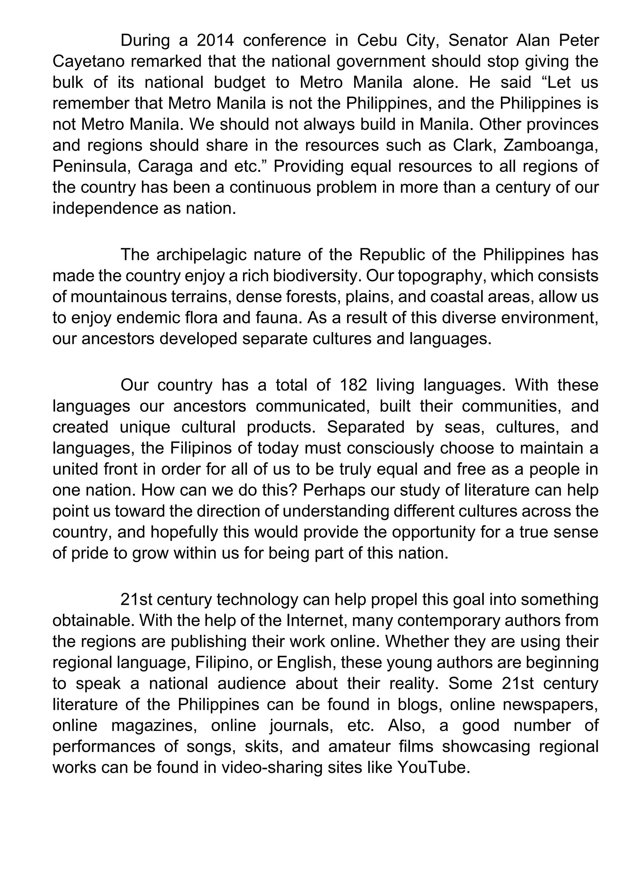 During a 2014 conference in Cebu City, Senator Alan Peter
Cayetano remarked that the national government should stop giving the
bulk of its national budget to Metro Manila alone. He said “Let us
remember that Metro Manila is not the Philippines, and the Philippines is
not Metro Manila. We should not always build in Manila. Other provinces
and regions should share in the resources such as Clark, Zamboanga,
Peninsula, Caraga and etc.” Providing equal resources to all regions of
the country has been a continuous problem in more than a century of our
independence as nation.
The archipelagic nature of the Republic of the Philippines has
made the country enjoy a rich biodiversity. Our topography, which consists
of mountainous terrains, dense forests, plains, and coastal areas, allow us
to enjoy endemic flora and fauna. As a result of this diverse environment,
our ancestors developed separate cultures and languages.
Our country has a total of 182 living languages. With these
languages our ancestors communicated, built their communities, and
created unique cultural products. Separated by seas, cultures, and
languages, the Filipinos of today must consciously choose to maintain a
united front in order for all of us to be truly equal and free as a people in
one nation. How can we do this? Perhaps our study of literature can help
point us toward the direction of understanding different cultures across the
country, and hopefully this would provide the opportunity for a true sense
of pride to grow within us for being part of this nation.
21st century technology can help propel this goal into something
obtainable. With the help of the Internet, many contemporary authors from
the regions are publishing their work online. Whether they are using their
regional language, Filipino, or English, these young authors are beginning
to speak a national audience about their reality. Some 21st century
literature of the Philippines can be found in blogs, online newspapers,
online magazines, online journals, etc. Also, a good number of
performances of songs, skits, and amateur films showcasing regional
works can be found in video-sharing sites like YouTube.
 