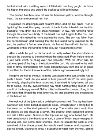bucket struck with a rattling impact. It filled with one long gurgle. He threw
his hat on the grass and pulled the bucket up with both hands.
The twisted bamboo rope bit into his hardened palms, and he thought
how... the same rope must hurt her.
He placed the dripping bucket on a flat stone, and the bull drank. "Son of
lightning!" he said, thumping the side of the bull after it had drunk the third
bucketful, "you drink like the great Kuantitao!" A low, rich rumbling rolled
through the cavernous body of the beast. He tied it again to the root, and
the animal idly rubbed its horns against the wood. The sun had fallen from
the perpendicular, and noticing that the bull stood partly exposed to the
sun, he pushed it farther into shade. He fanned himself with his hat. He
whistled to entice the wind from the sea, but not a breeze stirred.
After a while he put on his hat and hurriedly walked the short distance
through the gorge up to the road where his cart stood. From inside he took
a jute sack which he slung over one shoulder. With the other arm, he
gathered part of the hay at the bottom of the cart. He returned to the well,
slips of straw falling behind him as he picked his way from one tuft of grass
to another, for the broken rocks of the path has grown exceedingly hot.
He gave the hay to the bull, its rump was again in the sun, and he had to
push it back. "Fool, do you want to broil yourself alive?" he said good-
humoredly, slapping the thick haunches. It switched its long-haired tail and
fell to eating. The dry, sweetsmelling hay made harsh gritting sounds in the
mouth of the hungry animal. Saliva rolled out from the corners, clung to the
stiff hairs that fringed the thick lower lip, fell and gleamed and evaporated
in the heated air.
He took out of the jute sack a polished coconut shell. The top had been
sawed off and holes bored at opposite sides, through which a string tied to
the lower part of the shell passed in a loop. The smaller piece could thus
be slipped up and down as a cover. The coconut shell contained cooked
rice still a little warm. Buried on the top was an egg now boiled hard. He
next brought out a bamboo tube of salt, a cake of brown sugar wrapped in
banana leaf, and some dried shrimps. Then he spread the sack in what
remained of the shade, placed his simple meal thereon, and prepared to
eat his dinner. But first he drew a bucketful of water from the well, setting
 