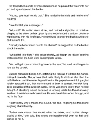 He flashed her a smile over his shoulders as he poured the water into her
jar, and again lowered the bucket.
"No, no, you must not do that." She hurried to his side and held one of
his arms
"I couldn't let you, a stranger..."
"Why not?" He smiled down at her, and noticed a slight film of moisture
clinging to the down on her upper lip and experienced a sudden desire to
wipe it away with his forefinger. He continued to lower the bucket while she
had to stand by.
"Hadn't you better move over to the shade?" he suggested, as the bucket
struck the water.
"What shall I do there?" she asked sharply, as though the idea of seeking
protection from the heat were contemptible to her.
"You will get roasted standing here in the sun," he said, and began to
haul up the bucket.
But she remained beside him, catching the rope as it fell from his hands,
coiling it carefully. The jar was filled, with plenty to drink as she tilted the
half-filled can until the water lapped the rim. He gulped a mouthful, gargled
noisily, spewed it out, then commenced to drink in earnest. He took long,
deep droughts of the sweetish water, for he was more thirsty than he had
thought. A chuckling sound persisted in forming inside his throat at every
swallow. It made him self-conscious. He was breathless when through, and
red in the face.
"I don't know why it makes that sound," he said, fingering his throat and
laughing shamefacedly.
"Father also makes that sound when he drinks, and mother always
laughs at him," she said. She untied the headkerchief over her hair and
started to roll it.
 