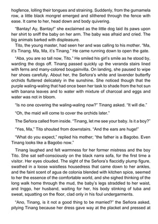 hogfence, lolling their tongues and straining. Suddenly, from the gumamela
row, a little black mongrel emerged and slithered through the fence with
ease. It came to her, head down and body quivering.
“Bantay! Ay, Bantay!” she exclaimed as the little dog laid its paws upon
her shirt to sniff the baby on her arm. The baby was afraid and cried. The
big animals barked with displeasure.
Tito, the young master, had seen her and was calling to his mother. “Ma,
it’s Tinang. Ma, Ma, it’s Tinang.” He came running down to open the gate.
“Aba, you are so tall now, Tito.” He smiled his girl’s smile as he stood by,
warding the dogs off. Tinang passed quickly up the veranda stairs lined
with ferns and many-colored bougainvilla. On landing, she paused to wipe
her shoes carefully. About her, the Señora’s white and lavender butterfly
orchids fluttered delicately in the sunshine. She noticed though that the
purple waling-waling that had once been her task to shade from the hot sun
with banana leaves and to water with mixture of charcoal and eggs and
water was not in bloom.
“Is no one covering the waling-waling now?” Tinang asked. “It will die.”
“Oh, the maid will come to cover the orchids later.”
The Señora called from inside. “Tinang, let me see your baby. Is it a boy?”
“Yes, Ma,” Tito shouted from downstairs. “And the ears are huge!”
“What do you expect,” replied his mother; “the father is a Bagobo. Even
Tinang looks like a Bagobo now.”
Tinang laughed and felt warmness for her former mistress and the boy
Tito. She sat self-consciously on the black narra sofa, for the first time a
visitor. Her eyes clouded. The sight of the Señora’s flaccidly plump figure,
swathed in a loose waistless housedress that came down to her ankles,
and the faint scent of agua de colonia blended with kitchen spice, seemed
to her the essence of the comfortable world, and she sighed thinking of the
long walk home through the mud, the baby’s legs straddled to her waist,
and Inggo, her husband, waiting for her, his body stinking of tuba and
sweat, squatting on the floor, clad only in his foul undergarments.
“Ano, Tinang, is it not a good thing to be married?” the Señora asked,
pitying Tinang because her dress gave way at the placket and pressed at
 
