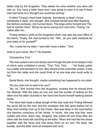 better stop by the drugstore. They asked me once whether you were still
with us. You have a letter there and I was going to open it to see if there
was bad news but I thought you would be coming.”
A letter! Tinang’s heart beat violently. Somebody is dead; I know
somebody is dead, she thought. She crossed herself and after thanking
the Señora profusely, she hurried down. The dogs came forward and Tito
had to restrain them. “Bring me some young corn next time, Tinang,” he
called after her.
Tinang waited a while at the drugstore which was also the post office of
the barrio. Finally, the man turned to her: “Mrs., do you want medicine for
your baby or for yourself?”
“No, I came for my letter. I was told I have a letter.” “And
what is your name, Mrs.?” He drawled.
“Constantina Tirol.”
The man pulled a box and slowly went through the pile of envelopes most
of which were scribbled in pencil, “Tirol, Tirol, Tirol. . . .” He finally pulled
out a letter and handed it to her. She stared at the unfamiliar scrawl. It was
not from her sister and she could think of no one else who could write to
her.
Santa Maria, she thought; maybe something has happened to my sister.
“Do you want me to read it for you?”
“No, no.” She hurried from the drugstore, crushed that he should think
her illiterate. With the baby on one arm and the bundle of clothes on the
other and the letter clutched in her hand she found herself walking toward
home.
The rains had made a deep slough of the clay road and Tinang followed
the prints left by the men and the carabaos that had gone before her to
keep from sinking mud up to her knees. She was deep in the road before
she became conscious of her shoes. In horror, she saw that they were
coated with thick, black clay. Gingerly, she pulled off one shoe after the
other with the hand still clutching to the letter. When she had tied the shoes
together with the laces and had slung them on an arm, the baby, the
bundle, and the letter were all smeared with mud.
 
