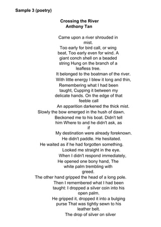 Sample 3 (poetry)
Crossing the River
Anthony Tan
Came upon a river shrouded in
mist.
Too early for bird call, or wing
beat, Too early even for wind. A
giant conch shell on a beaded
string Hung on the branch of a
leafless tree.
It belonged to the boatman of the river.
With little energy I blew it long and thin,
Remembering what I had been
taught, Cupping it between my
delicate hands. On the edge of that
feeble call
An apparition darkened the thick mist.
Slowly the bow emerged in the hush of dawn.
Beckoned me to his boat. Didn't tell
him Where to and he didn't ask, as
if
My destination were already foreknown.
He didn't paddle. He hesitated.
He waited as if he had forgotten something.
Looked me straight in the eye.
When I didn't respond immediately,
He opened one bony hand, The
white palm trembling with
greed.
The other hand gripped the head of a long pole.
Then I remembered what I had been
taught: I dropped a silver coin into his
open palm.
He gripped it, dropped it into a bulging
purse That was tightly sewn to his
leather belt.
The drop of silver on silver
 