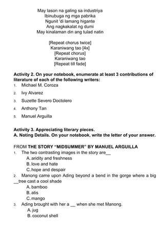 May lason na galing sa industriya
Ibinubuga ng mga pabrika
Ngunit 'di lamang higante
Ang nagkakalat ng dumi
May kinalaman din ang tulad natin
[Repeat chorus twice]
Karaniwang tao [4x]
[Repeat chorus]
Karaniwang tao
[Repeat till fade]
Activity 2. On your notebook, enumerate at least 3 contributions of
literature of each of the following writers:
1. Michael M. Coroza
2. Ivy Alvarez
3. Suzette Severo Doctolero
4. Anthony Tan
5. Manuel Arguilla
Activity 3. Appreciating literary pieces.
A. Noting Details. On your notebook, write the letter of your answer.
FROM THE STORY “MIDSUMMER” BY MANUEL ARGUILLA
1. The two contrasting images in the story are__
A. aridity and freshness
B. love and hate
C.hope and despair
2. Manong came upon Ading beyond a bend in the gorge where a big
__tree cast a cool shade
A. bamboo
B. atis
C.mango
3. Ading brought with her a __ when she met Manong.
A. jug
B. coconut shell
 