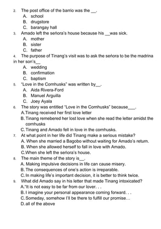 2. The post office of the barrio was the __.
A. school
B. drugstore
C. barangay hall
3. Amado left the seńora’s house because his __was sick.
A. mother
B. sister
C. father
4. The purpose of Tinang’s visit was to ask the seńora to be the madrina
in her son’s__
A. wedding
B. confirmation
C. baptism
5. “Love in the Cornhusks” was written by__.
A. Aida Rivera-Ford
B. Manuel Arguilla
C. Joey Ayala
6. The story was entitled “Love in the Cornhusks” because___.
A.Tinang received her first love letter
B. Tinang remebered her lost love when she read the letter amidst the
cornhusks
C.Tinang and Amado fell in love in the cornhusks.
7. At what point in her life did Tinang make a serious mistake?
A. When she married a Bagobo without waiting for Amado’s return.
B. When she allowed herself to fall in love with Amado.
C.When she left the seńora’s house.
8. The main theme of the story is__.
A. Making impulsive decisions in life can cause misery.
B. The consequences of one’s action is irreparable.
C.In making life’s important decision, it is better to think twice.
9. What did Amado say in his letter that made Tinang intoxicated?
A.“It is not easy to be far from our lover. . .
B. I imagine your personal appearance coming forward. . .
C.Someday, somehow I’ll be there to fulfill our promise…
D.all of the above
 