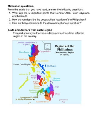 Motivation questions.
From the article that you have read, answer the following questions:
1. What are the 5 important points that Senator Alan Peter Cayetano
emphasized?
2. How do you describe the geographical location of the Philippines?
3. How do these contribute to the development of our literature?
Texts and Authors from each Region
This part shows you the various texts and authors from different
region in the country.
 