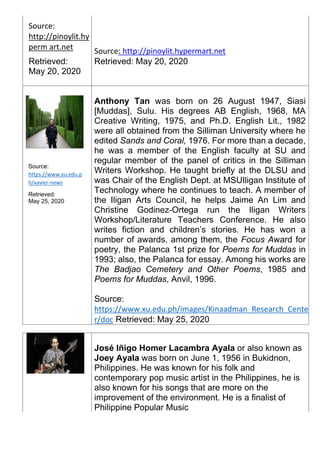 Source:
http://pinoylit.hy
perm art.net
Retrieved:
May 20, 2020
Source: http://pinoylit.hypermart.net
Retrieved: May 20, 2020
Source:
https://www.xu.edu.p
h/xavier-news
Retrieved:
May 25, 2020
Anthony Tan was born on 26 August 1947, Siasi
[Muddas], Sulu. His degrees AB English, 1968, MA
Creative Writing, 1975, and Ph.D. English Lit., 1982
were all obtained from the Silliman University where he
edited Sands and Coral, 1976. For more than a decade,
he was a member of the English faculty at SU and
regular member of the panel of critics in the Silliman
Writers Workshop. He taught briefly at the DLSU and
was Chair of the English Dept. at MSUIligan Institute of
Technology where he continues to teach. A member of
the Iligan Arts Council, he helps Jaime An Lim and
Christine Godinez-Ortega run the Iligan Writers
Workshop/Literature Teachers Conference. He also
writes fiction and children’s stories. He has won a
number of awards, among them, the Focus Award for
poetry, the Palanca 1st prize for Poems for Muddas in
1993; also, the Palanca for essay. Among his works are
The Badjao Cemetery and Other Poems, 1985 and
Poems for Muddas, Anvil, 1996.
Source:
https://www.xu.edu.ph/images/Kinaadman_Research_Cente
r/doc Retrieved: May 25, 2020
José Iñigo Homer Lacambra Ayala or also known as
Joey Ayala was born on June 1, 1956 in Bukidnon,
Philippines. He was known for his folk and
contemporary pop music artist in the Philippines, he is
also known for his songs that are more on the
improvement of the environment. He is a finalist of
Philippine Popular Music
 
