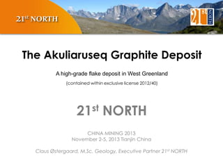 21st NORTH
The Akuliaruseq Graphite Deposit
A high-grade flake deposit in West Greenland
(contained within exclusive license 2012/40)

st
21

NORTH

CHINA MINING 2013
November 2-5, 2013 Tianjin China
Claus Østergaard, M.Sc. Geology, Executive Partner 21st NORTH

 