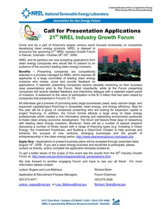 Call for Presentation Applications
                     21st NREL Industry Growth Forum
Come and be a part of America's largest venture event focused exclusively on companies
developing clean energy products. NREL is pleased to
announce the upcoming 21st NREL Industry Growth Forum
in Denver, Colorado –October 28th-30th, 2008.
NREL and its partners are now accepting applications from
clean energy companies who would like to present to an
audience of the country's leading clean energy investors.
Benefits - Presenting companies are competitively
selected in a process managed by NREL which exposes all
applicants to a large committee of leading clean energy
investors who review, score and provide feedback on
applications. If selected, presenting companies receive valuable mentoring on their business
case presentations prior to the Forum. Most importantly, while at the Forum presenting
companies will receive detailed feedback and interactive dialogue with a selected expert panel
of investors. A testament to the value of participation is the $1.2 billion that has been raised by
companies that presented in Forums 15 -19.
All attendees get a preview of promising early stage businesses (seed, early venture stage, and
expansion capital/project financing) in renewable, clean energy, and energy efficiency. New for
this year will be a group of companies presenting who are looking for expansion capital or
project financing. In addition, the Forum format attracts a large array of clean energy
professionals which creates a rich information sharing and networking environment positioned
to foster clean energy economic development. The forum will feature three days of networking
with leading clean energy investors. Moreover, there will be a number of special sessions
discussing a number of timely issues with a range of financing types (e.g. Investing in Clean
Energy, the Investment Foodchain, and Building a CleanTech Cluster) to help promote and
enhance the success of new ventures, emerging businesses and the growth of
entrepreneurship in the clean energy sector. http://www.cleanenergyforum.com/apply.php
Apply Now - Applications to present business plans will be accepted through (extended date)
August 14th, 2008. If you are a clean energy business and would like to participate, please
contact us directly, and/or complete the application template located at:
To get a better sense of the scope of this event see the results from the 20th Industry Growth
Forum at: http://www.nrel.gov/technologytransfer/igf_presentations.html.
We look forward to another engaging Forum and hope to see you all there!                For more
information please contact:
Judson Rogers and Luis Matheus                              Richard Bolin
Application & Recruitment Process Managers                  Forum Chairman
303-275-4471                                                303-275-3028
judson_rogers@nrel.gov or Luis_Matheus@nrel.gov             Richard_Bolin@nrel.gov
 