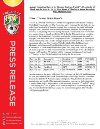 P.O Box 326
St. George's, Grenada, West Indies
Physical Address: National Stadium, Queen's Park, St. George's, Grenada
Appeals Committee Rules in the Disputed Fontenoy United Vs Chantimelle SC
Match and the Stage Set for thr Final Round of Matches in Round Two of the
GFA Premier League
Friday 21st
October, 2016-St. George’s-
The GFA Appeals Committee has ruled in the disputed match between Fontenoy
United and Chantimelle SC. The Committee led by Attorney Derrick Sylvester has
ruled that Chantimelle SC is to be awarded three points and the match will not be
replayed. The Committee also recommended further sanctions for some players
involved in unsporting behaviour during the match. These details will be revealed
in a written ruling to be delivered to the GFA shortly. The decision is a complete
overturn of the Disciplinary Committee’s ruling that recommended the match be
replayed. The match which was first played on the 4th
of September at Beausejour
ended prematurely after a scuffle amongst players on both teams. Red cards were
issued, and following this, Fontenoy United walked off the field in protest.
However, while Fontenoy United failed to defend, a goal was scored by
Chantimelle SC after the referee resumed play. This ruling now clears the way for
all teams to go into the final round of matches in round two(2) of the GFA Premier
League on 17 matches. All matches will be contested simultaneously on Sunday
23rd
October at 4pm.The following is the line up for the weekend.
Sun 23rd Oct Gouyave FC vs Paradise FC 4PM CPETERS PK
Sun 23rd Oct Mt Rich SC vs Hurricane SC 4PM FOND
Sun 23rd Oct Fontenoy United vs St John’s Sports 4PM Queens Park
Sun 23rd Oct Hard Rock vs QPR 4PM VICTORIA PK
Sun 23rd Oct Boca Juniors vs Chantimelle SC 4PM PLAINS
An assessment of the points table (page 2) reveals that Mt. Rich SC and Hurricanes
SC will have to battle each other for the final spot in the Big 4 that will face off to
become the 2016 GFA Premier League Champions. Also, Fontenoy United sits
precariously just outside of the automatic relegation zone. A win for Fontenoy and
a loss for Boca Juniors will see them avoid automatic demotion (9th
and 10th
place).
Teams ending in 7th
and 8th
place in the Premier league will face teams placing 3rd
and 4th
overall in the Conference League for promotion/relegation. Playoff dates
will be announced soon.
 